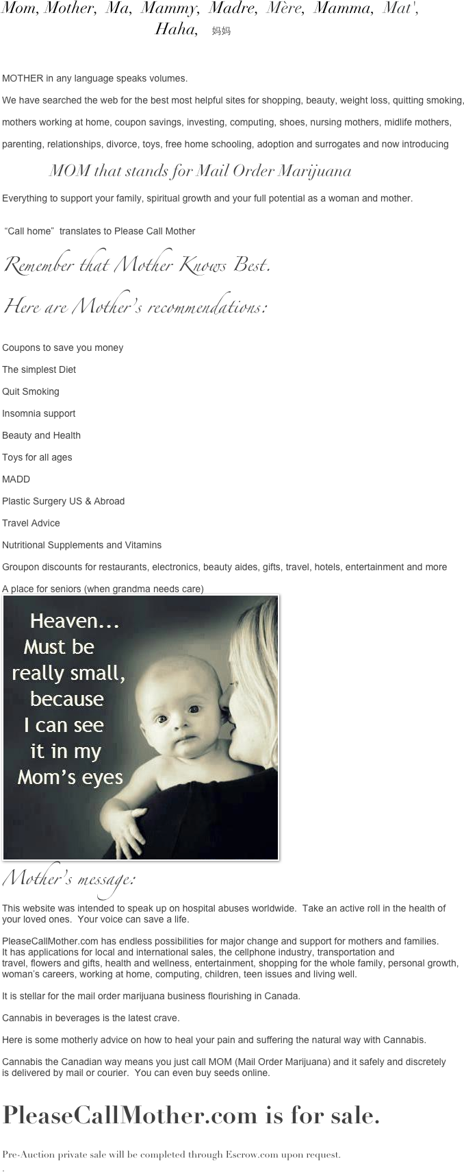 Mom, Mother,  Ma,  Mammy,  Madre,  Mère,  Mamma,  Mat', 
                                       Haha,   妈妈



MOTHER in any language speaks volumes.  

We have searched the web for the best most helpful sites for shopping, beauty, weight loss, quitting smoking, 

mothers working at home, coupon savings, investing, computing, shoes, nursing mothers, midlife mothers, 

parenting, relationships, divorce, toys, free home schooling, adoption and surrogates and now introducing 

                  MOM that stands for Mail Order Marijuana

Everything to support your family, spiritual growth and your full potential as a woman and mother.


 “Call home”  translates to Please Call Mother 

Remember that Mother Knows Best.
Here are Mother’s recommendations:

Coupons to save you money

The simplest Diet

Quit Smoking

Insomnia support

Beauty and Health

Toys for all ages

MADD

Plastic Surgery US & Abroad

Travel Advice

Nutritional Supplements and Vitamins

Groupon discounts for restaurants, electronics, beauty aides, gifts, travel, hotels, entertainment and more 
                            
A place for seniors (when grandma needs care)
￼
Mother’s message:
This website was intended to speak up on hospital abuses worldwide.  Take an active roll in the health of 
your loved ones.  Your voice can save a life.

PleaseCallMother.com has endless possibilities for major change and support for mothers and families. 
It has applications for local and international sales, the cellphone industry, transportation and 
travel, flowers and gifts, health and wellness, entertainment, shopping for the whole family, personal growth,
woman’s careers, working at home, computing, children, teen issues and living well.

It is stellar for the mail order marijuana business flourishing in Canada.

Cannabis in beverages is the latest crave.   

Here is some motherly advice on how to heal your pain and suffering the natural way with Cannabis.

Cannabis the Canadian way means you just call MOM (Mail Order Marijuana) and it safely and discretely
is delivered by mail or courier.  You can even buy seeds online. 

PleaseCallMother.com is for sale.  

Pre-Auction private sale will be completed through Escrow.com upon request.  
.

